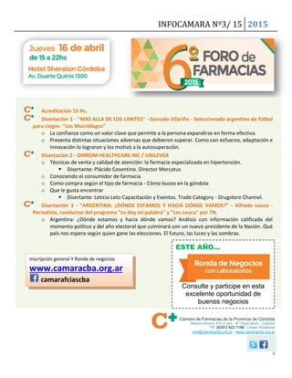 INFOCAMARA Nº3/ 15 2015
5
Cámara de Farmacias de la Provincia de Córdoba
Mariano Moreno 475 2º piso · Bº Observatorio - Córdoba
Tlf: (0351) 422 1166 Líneas Rotativas
info@camaracba.org.ar · www.camaracba.org.ar
Acreditación 15 Hs.
Disertación 1 - "MAS ALLA DE LOS LIMITES" - Gonzalo Vilariño - Seleccionado argentino de fútbol
para ciegos- "Los Murciélagos"
o La confianza como un valor clave que permite a la persona expandirse en forma efectiva.
o Presenta distintas situaciones adversas que debieron superar. Como con esfuerzo, adaptación e
innovación lo lograron y los motivó a la autosuperación.
Disertación 2 - OMROM HEALTHCARE INC / UNILEVER
o Técnicas de venta y calidad de atención: la farmacia especializada en hipertensión.
 Disertante: Plácido Cosentino. Director Mercatus
o Conociendo el consumidor de farmacia
o Como compra según el tipo de farmacia - Cómo bucea en la góndola
o Que le gusta encontrar
 Disertante: Leticia Leto Capacitación y Eventos. Trade Category - Drugstore Channel.
Disertación 3 - "ARGENTINA: ¿DÓNDE ESTAMOS Y HACIA DÓNDE VAMOS?" - Alfredo Leuco -
Periodista, conductor del programa "Le doy mi palabra" y "Los Leuco" por TN.
o Argentina: ¿Dónde estamos y hacia dónde vamos? Análisis con información calificada del
momento político y del año electoral que culminará con un nuevo presidente de la Nación. Qué
país nos espera según quien gane las elecciones. El futuro, las luces y las sombras.
Inscripción general Y Ronda de negocios
www.camaracba.org.ar
camarafciascba
ESTE AÑO…
Consulte y participe en esta
excelente oportunidad de
buenos negocios
 