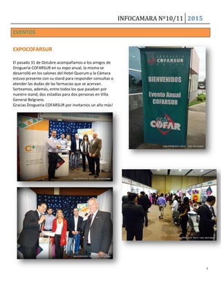 INFOCAMARA Nº10/11 2015
5
EVENTOS
EXPOCOFARSUR
El pasado 31 de Octubre acompañamos a los amigos de
Droguería COFARSUR en su expo anual, la misma se
desarrolló en los salones del Hotel Quorum y la Cámara
estuvo presente con su stand para responder consultas o
atender las dudas de las farmacias que se acervan.
Sorteamos, además, entre todos los que pasaban por
nuestro stand; dos estadías para dos personas en Villa
General Belgrano.
Gracias Droguería COFARSUR por invitarnos un año más!
 
