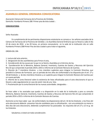 INFOCAMARA Nº10/11 2015
8
ASAMBLEA GENERAL ORDINARIA CONVOCATORIA
Asociación Cámara de Farmacias de la Provincia de Córdoba.
Domicilio: Humberto Primero 208 Primer piso de ésta ciudad.-.
CONVOCATORIA
Señor Asociado:
En cumplimiento de las pertinentes disposiciones estatutarias se convoca a los señores asociados de la
Cámara de Farmacias de la Provincia de Córdoba a la Asamblea General Ordinaria que se llevará a cabo el día
22 de enero de 2016 a las 20 horas, en primera convocatoria en la sede de la institución sito en calle
Humberto Primero 208 Primer Piso de ésta ciudad o para tratar el siguiente,
ORDEN DEL DÍA
1. Lectura del acta anterior,
2. designación de dos asambleístas para firmar el acta,
3. Consideración de las causas por la que no se llamó a Asamblea en el término de ley.
4. Consideración de la Memoria, Balance General, Inventario, Cuentas de Gastos y Recursos del Ejercicio
Nro.32 que comprende el período 2014 a 2015 e informe de la Comisión Revisora de Cuentas.
5. Elección de 7 miembros titulares y tres miembro suplentes para integrar la Comisión Directiva, que
presidirá la Cámara de Farmacias por un período de tres años de conformidad a los dispuesto por el art. 17 y
18 del Estatuto y de dos miembros titulares y un suplente para integrar la Comisión Revisora de Cuentas por
un nuevo período.
6. Informe de la Junta Electoral sobre la existencia de listas oficializadas para el acto eleccionario el que se
llevará a cabo seguidamente en caso de existir más de una lista.
7. Proclamación por la Junta Electoral de las nuevas autoridades designadas.-
Se hace saber a los asociados que queda a su disposición en la sede de la institución y para su consulta
Memoria, Balance General, Inventario, Cuentas de Gastos y Recursos del Ejercicio Nro.32 que comprende el
período 2014 a 2015 e informe de la Comisión Revisora de Cuentas.
Asimismo se les hace saber que de conformidad a las disposiciones del art. 42 de los Estatutos a los fines del
acto eleccionario deberán presentar lista de candidatos para su oficialización, con una antelación no menor a
diez días del acto eleccionario, debiendo cumplimentar los postulados los requisitos del art.17 y 12 inc.g de
los Estatutos
Saludamos a Usted con toda consideración.
 