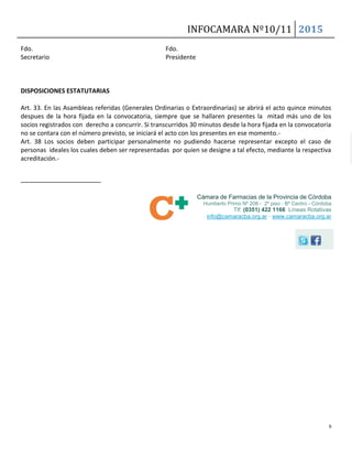 INFOCAMARA Nº10/11 2015
9
Fdo. Fdo.
Secretario Presidente
DISPOSICIONES ESTATUTARIAS
Art. 33. En las Asambleas referidas (Generales Ordinarias o Extraordinarias) se abrirá el acto quince minutos
despues de la hora fijada en la convocatoria, siempre que se hallaren presentes la mitad más uno de los
socios registrados con derecho a concurrir. Si transcurridos 30 minutos desde la hora fijada en la convocatoria
no se contara con el número previsto, se iniciará el acto con los presentes en ese momento.-
Art. 38 Los socios deben participar personalmente no pudiendo hacerse representar excepto el caso de
personas ideales los cuales deben ser representadas por quien se designe a tal efecto, mediante la respectiva
acreditación.-
--------------------------------------
Cámara de Farmacias de la Provincia de Córdoba
Humberto Primo Nº 208 - 2º piso · Bº Centro - Córdoba
Tlf: (0351) 422 1166 Líneas Rotativas
info@camaracba.org.ar · www.camaracba.org.ar
 