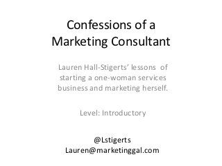 Confessions of a
Marketing Consultant
 Lauren Hall-Stigerts’ lessons of
 starting a one-woman services
 business and marketing herself.

       Level: Introductory


          @Lstigerts
   Lauren@marketinggal.com
 