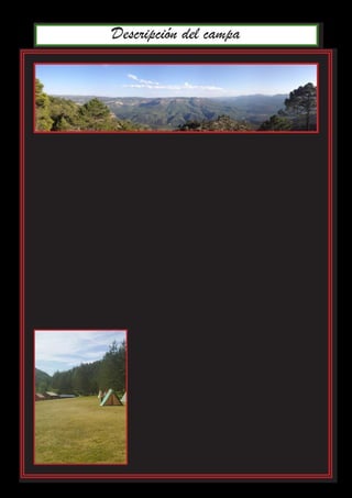 Descripción del campa
La zona de acampada se encuentra en la aldea de Las Paúles, en la cabecera del
Valle del Isábena (Huesca), antes de llegar a Benasque.
Se encuentra en pleno Pirineo Aragonesla. Toda la zona está rodeada por un
gran valle cercano a la frontera con Catalunya.
El campamento está equipado con varias construcciones permanentes:
•	 Una edificación grande que hace las funciones de cocina
•	 Una casa que sirve tanto como de almacén de material como de despensa
•	 Una edificación con baños
El recinto es extenso, y permite montar construcciones adicionales.
El campamento está atravesado por el río Isábena que lo divide en dos zonas di-
ferenciadas, ambas aptas para acampar. Este río forma un pequeño remanso de
agua, perfectamente apto para el baño.
El campamento se encuentra en un gran claro del
bosque, rodeado de una pinada encantada, en con-
tacto directo con la naturaleza.
Cerca del campamento está el pueblo de Las Paules,
con un centro médico 24 horas y todo lo necesario
para la logística de un campamento. Y a medía hora
se encuentra la ciudad de Benasque, que dispone de
supermercado y hospital.
 