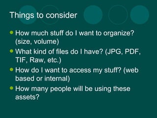 Things to consider How much stuff do I want to organize? (size, volume) What kind of files do I have? (JPG, PDF, TIF, Raw, etc.) How do I want to access my stuff? (web based or internal) How many people will be using these assets? 