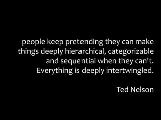 people keep pretending they can make things deeply hierarchical, categorizable and sequential when they can't. Everything is deeply intertwingled.Ted Nelson 