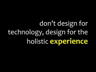 don’t design for technology, design for the holistic experience