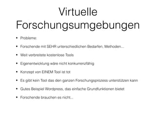 Virtuelle
Forschungsumgebungen
• Probleme:

• Forschende mit SEHR unterschiedlichen Bedarfen, Methoden...

• Weit verbreitete kostenlose Tools

• Eigenentwicklung wäre nicht konkurrenzfähig

• Konzept von EINEM Tool ist tot

• Es gibt kein Tool das den ganzen Forschungsprozess unterstützen kann

• Gutes Beispiel Wordpress, das einfache Grundfunktionen bietet

• Forschende brauchen es nicht...
 