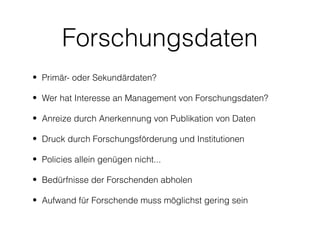 Forschungsdaten
• Primär- oder Sekundärdaten?

• Wer hat Interesse an Management von Forschungsdaten?

• Anreize durch Anerkennung von Publikation von Daten

• Druck durch Forschungsförderung und Institutionen

• Policies allein genügen nicht...

• Bedürfnisse der Forschenden abholen

• Aufwand für Forschende muss möglichst gering sein
 