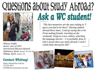 Questions about Study Abroad? Ask a WC student! Whitney Griffin Senior, class of 2010 International Business/Spanish Salamanca, Spain,  Summer ’08, Fall ‘09   M á laga, Spain,  Summer ‘09 “ The best memories are the ones ending in ‘I guess you had to be there!’ Having studied abroad three times, I end up saying this a lot. From making friends, traveling on the weekends, living in a new culture, attacking the language barrier – I’ve probably done it! Life is good when you study abroad; I wish I could study abroad for life!” Contact Whitney! Study Abroad Peer Advisor 573.291.8417 [email_address] 