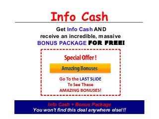 Info Cash
Get Info Cash AND
receive an incredible, massive
BONUS PACKAGE FOR FREE!
Info Cash + Bonus Package
You won't find this deal anywhere else!!!
 