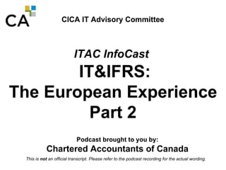 CICA IT Advisory Committee ITAC InfoCast   IT&IFRS:  The European Experience Part 2 Podcast brought to you by: Chartered Accountants of Canada 