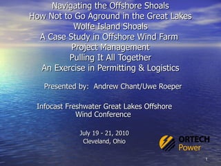 Navigating the Offshore Shoals How Not to Go Aground in the Great Lakes Wolfe Island Shoals A Case Study in Offshore Wind Farm  Project Management Pulling It All Together An Exercise in Permitting & Logistics Presented by:  Andrew Chant/Uwe Roeper Infocast Freshwater Great Lakes Offshore Wind Conference  July 19 - 21, 2010 Cleveland, Ohio 