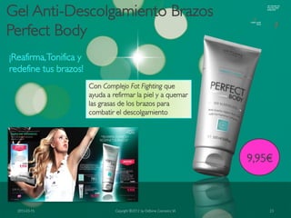 Gel Anti-Descolgamiento Brazos
Perfect Body
¡Reafirma, Tonifica y
redefine tus brazos!
                        Con Complejo Fat Fighting que
                        ayuda a refirmar la piel y a quemar
                        las grasas de los brazos para
                        combatir el descolgamiento




                                                                            9,95€



  2012-03-15                     Copyright ©2012 by Oriflame Cosmetics SA       23
 