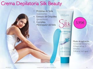 Crema Depilatoria Silk Beauty
               • Proteínas de Seda
                 (suavizante)
               • Extracto de Orquídea
                 (protectora)
               • Complejo
                 Minimizador del Vello
                                                                5,95€




                                                             Modo de aplicación:
                                                             1.Extender la crema
                                                             2.Dejar actuar 5
                                                             minutos
                                                             3.Aclarar con agua




  2012-03-15      Copyright ©2011 by Oriflame Cosmetics SA                  26
 