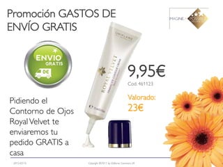 Promoción GASTOS DE
ENVÍO GRATIS



                                                     9,95€
                                                     Cod. 461123

                                                     Valorado:
Pidiendo el
Contorno de Ojos                                     23€
Royal Velvet te
enviaremos tu
pedido GRATIS a
casa
 2012-03-15        Copyright ©2011 by Oriflame Cosmetics SA        8
 