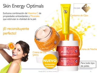 Skin Energy Optimals
Exclusiva combinación de Vitamina C de
propiedades antioxidantes y Minerales                                         Contorno de Ojos
que estimulan la vitalidad de la piel.



¡El reconsituyente
perfecto!



                                                                                      Crema de Noche
                             Crema de Día
                             SPF15

                                            NUEVO                                      Para todo tipo
                                                Existencias
                                                 Limitadas                             de pieles

  2012-04-03                       Copyright ©2011 by Oriflame Cosmetics SA                      16
 