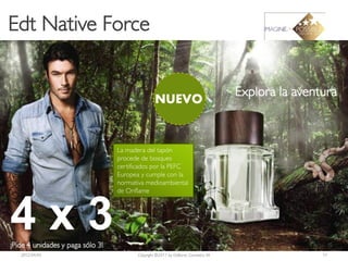 Edt Native Force


                                                                                    Explora la aventura
                                                  NUEVO


                                  La madera del tapón
                                  procede de bosques
                                  certificados por la PEFC
                                  Europea y cumple con la
                                  normativa medioambiental
                                  de Oriflame




4x3
¡Pide 4 unidades y paga sólo 3!
   2012-04-03                            Copyright ©2011 by Oriflame Cosmetics SA                   17
 