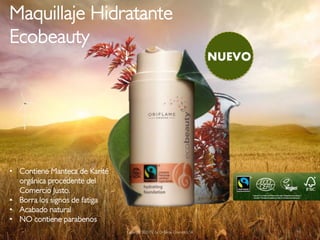 Maquillaje Hidratante
Ecobeauty
                                                                          NUEVO




• Contiene Manteca de Karité
  orgánica procedente del
  Comercio Justo.
• Borra los signos de fatiga
• Acabado natural
• NO contiene parabenos
                               Copyright ©2012 by Oriflame Cosmetics SA           19
 