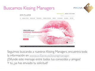 Buscamos Kissing Managers




 Seguimos buscando a nuestros Kissing Managers, encuentra toda
 la información en www.oriflame.es/kissingmanager
 ¡Difunde este mensaje entre todos tus conocidos y amigos!
 Y tú, ¿ya has enviado tu solicitud?
 