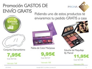 Promoción GASTOS DE
ENVÍO GRATIS
                           Pidiendo uno de estos productos te
                           enviaremos tu pedido GRATIS a casa




                        Paleta de Color Mariposas
Conjunto Diamantísimo                                                   Estuche de Maquillaje

    7,95€                             9,95€                             By Marcel
                                                                                  11,95€
    Cod. 461126                       Cod. 461127
                                                                                  Cod. 461128
    Valorado: 16€                     Valorado: 19€
                                                                                  Valorado: 27€
  2012-04-03                 Copyright ©2011 by Oriflame Cosmetics SA                             5
 