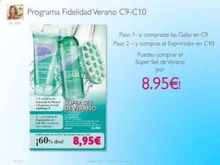 Programa Fidelidad Verano C9-C10
C9 - 2011



                                                      Paso 1- si compraste las Gafas en C9
                                                    Paso 2 – y compras el Exprimidor en C10
                                                                          Puedes comprar el
                                                                         Súper Set de Verano
                                                                                 por

                                                                           8.95€!



   7/1/2011                   Copyright ©2011 by Oriflame Cosmetics SA                         4
 