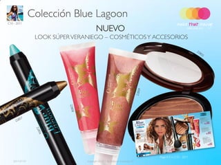 Colección Blue Lagoon
C10 - 2011

                                       NUEVO
                 LOOK SÚPER VERANIEGO – COSMÉTICOS Y ACCESORIOS




                                                                           Page 4-5 in C10 - 2011
   2011-07-01                   Copyright ©2011 by Oriflame Cosmetics SA                            5
 