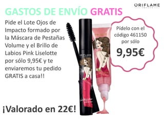 GASTOS DE ENVÍO GRATIS
Pide el Lote Ojos de
Impacto formado por       Pídelo con el
                         código 461150
la Máscara de Pestañas
                            por sólo
Volume y el Brillo de
Labios Pink Liselotte    9,95€
por sólo 9,95€ y te
enviaremos tu pedido
GRATIS a casa!!




¡Valorado en 22€!
 