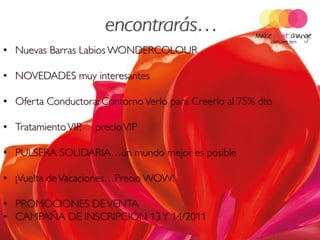 • Nuevas Barras Labios WONDERCOLOUR

• NOVEDADES muy interesantes

• Oferta Conductora: Contorno Verlo para Creerlo al 75% dto

• Tratamiento VIP,   precio VIP

• PULSERA SOLIDARIA…un mundo mejor es posible

• ¡Vuelta de Vacaciones…Precio WOW!

• PROMOCIONES DE VENTA
• CAMPAÑA DE INSCRIPCIÓN 13 Y 14/2011
 