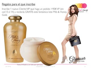Regalos para el que inscribe
Inscribe 1 nuevo Cliente VIP que haga un pedido >90€ VP (en
cat.13 ó 14) y recibirás GRATIS este fantástico lote Milk & Honey
Gold.




                Nota: limitado a un lote por persona
   2011-09-06                             Copyright ©2011 by Oriflame Cosmetics SA   32
 