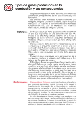 Tipos de gases producidos en la
 combustión y sus consecuencias
                    Los gases emitidos por un motor de combustión interna de
                 gasolina son, principalmente, de dos tipos: inofensivos y con-
                 taminantes.
                    Los primeros están formados, fundamentalmente, por
                 Nitrógeno, Oxígeno, Dióxido de Carbono, vapor de agua e
                 Hidrógeno. Los segundos o contaminantes están formados,
                 fundamentalmente, por el Monóxido de Carbono,
                 Hidrocarburos, Oxidos de Nitrógeno y Plomo.

   Inofensivos      El Nitrógeno es un gas inerte que se encuentra presente en
                 el aire que respiramos en una concentración del 79%.
                 Debido a las altas temperaturas existentes en el motor, el
                 Nitrógeno se oxida formando pequeñas cantidades de
                 Oxidos de Nitrógeno, aunque sea un gas inerte a temperatu-
                 ra ambiente.
                    El Oxígeno es uno de los elementos indispensables para la
                 combustión y se encuentra presente en el aire en una con-
                 centración del 21%. Si su mezcla es demasiado rica o dema-
                 siado pobre, el Oxígeno no podrá oxidar todos los enlaces de
                 Hidrocarburos y será expulsado con el resto de los gases de
                 escape.
                    El vapor de agua se produce como consecuencia de la
                 combustión, mediante la oxidación del Hidrógeno, y se libe-
                 ra junto con los gases de escape.
                    El Dióxido de Carbono producido por la combustión com-
                 pleta del Carbono no resulta nocivo para los seres vivos y
                 constituye una fuente de alimentación para las plantas ver-
                 des, gracias a la fotosíntesis. Se produce como consecuen-
                 cia lógica de la combustión, es decir, cuanto mayor es su
                 concentración, mejor es la combustión. Sin embargo, un
                 incremento desmesurado de la concentración de Dióxido
                 de Carbono en la atmósfera puede producir variaciones cli-
                 máticas a gran escala (el llamado efecto invernadero).

Contaminantes       El Monóxido de Carbono, en concentraciones altas y tiem-
                 pos largos de exposición puede provocar en la sangre la
                 transformación irreversible de la Hemoglobina, molécula
                 encargada de transportar el oxígeno desde los pulmones a
                 las células del organismo, en Carboxihemoglobina, incapaz
                 de cumplir esa función. Por eso, concentraciones superiores
                 de CO al 0,3 % en volumen resultan mortales.
                    La falta de oxígeno en la combustión hace que ésta no se
                 produzca completamente y se forme Monóxido de Carbono
                 en lugar de Dióxido de Carbono. En un vehículo, la aparición
                 de mayores concentraciones en el escape de CO indican la
                 existencia de una mezcla inicial rica o falta de oxígeno.
 