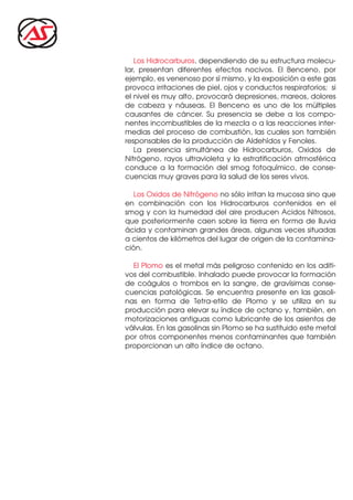 Los Hidrocarburos, dependiendo de su estructura molecu-
lar, presentan diferentes efectos nocivos. El Benceno, por
ejemplo, es venenoso por sí mismo, y la exposición a este gas
provoca irritaciones de piel, ojos y conductos respiratorios; si
el nivel es muy alto, provocará depresiones, mareos, dolores
de cabeza y náuseas. El Benceno es uno de los múltiples
causantes de cáncer. Su presencia se debe a los compo-
nentes incombustibles de la mezcla o a las reacciones inter-
medias del proceso de combustión, las cuales son también
responsables de la producción de Aldehídos y Fenoles.
La presencia simultánea de Hidrocarburos, Oxidos de
Nitrógeno, rayos ultravioleta y la estratificación atmosférica
conduce a la formación del smog fotoquímico, de conse-
cuencias muy graves para la salud de los seres vivos.
Los Oxidos de Nitrógeno no sólo irritan la mucosa sino que
en combinación con los Hidrocarburos contenidos en el
smog y con la humedad del aire producen Acidos Nitrosos,
que posteriormente caen sobre la tierra en forma de lluvia
ácida y contaminan grandes áreas, algunas veces situadas
a cientos de kilómetros del lugar de origen de la contamina-
ción.
El Plomo es el metal más peligroso contenido en los aditi-
vos del combustible. Inhalado puede provocar la formación
de coágulos o trombos en la sangre, de gravísimas conse-
cuencias patológicas. Se encuentra presente en las gasoli-
nas en forma de Tetra-etilo de Plomo y se utiliza en su
producción para elevar su índice de octano y, también, en
motorizaciones antiguas como lubricante de los asientos de
válvulas. En las gasolinas sin Plomo se ha sustituido este metal
por otros componentes menos contaminantes que también
proporcionan un alto índice de octano.
 