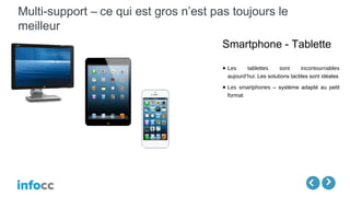 Multi-support – ce qui est gros n’est pas toujours le
meilleur
Smartphone - Tablette
● Les tablettes sont incontournables
aujourd’hui: Les solutions tactiles sont idéales
● Les smartphones – système adapté au petit
format
 