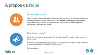 www.infocc.com
À propos de Nous
Que faisons nous ?
Maximiser les revenus de vos sites. En dirigeant le traffic vers les pages générant
des revenus.
Maximiser l’engagement de vos visiteurs. En augmentant le temps passé sur le site
et en réduisant le taux de rebond (bounce rate)
Outil analytique.
Qui sommes nous ?
infocc est une entreprise privée évoluant dans le secteur du référencement internet.
Les fondateurs ont plus de 60 ans d’expé riences combiné e dans le monde
d’internet et des nouvelles technologies. Nos partenaires gé nè re plus de 5
million de visiteurs par mois.
 