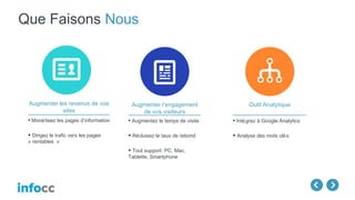 Que Faisons Nous
Augmenter l’engagement
de vos visiteurs
• Augmentez le temps de visite
• Réduisez le taux de rebond
• Tout support: PC, Mac,
Tablette, Smartphone
Augmenter les revenus de vos
sites
• Monétisez les pages d’information
• Dirigez le trafic vers les pages
« rentables »
Outil Analytique
• Intégrez à Google Analytics
• Analyse des mots clés
 