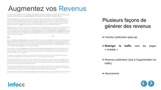 Augmentez vos Revenus
Plusieurs façons de
générer des revenus
● Insertion publicitaire (pop-up)
● Rediriger le traffic vers les pages
« rentable »
● Revenue publicitaire (due à l’augmentation du
traffic)
● Abonnement
 