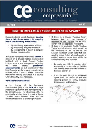 HOW TO IMPLEMENT YOUR COMPANY IN SPAIN?
Companies based outside Spain can develop           If there is a Double Taxation Treaty
their activity in our country by adopting            between Spain and the country of
one of the following alternatives:                   residence of the taxpayer, the PE must
                                                     comply with the applicable regulations.
   -   by establishing a permanent address,         If there is no applicable Double Taxation
   -   by establishing a registered branch,          Treaty, special attention must be paid to
   -   by incorporating in Spain a company           the limitations of the PE set by the
       (limited company, etc).                       Spanish regulation, which state that non-
                                                     residing people (either physical people or
It must be highlighted that while a branch is        entities) execute transactions within the
defined by a physical feature (independent           Spanish territory by a PE when:
facilities) and a legal feature (certain
independence in the management regarding               by under any title, it counts, either
the         main       entity),    permanent            continually or occasionally, on facilities
establishments are not identified by their              and working sites where to execute its
legal features, yet by physical characteristics:        business activity; or
facilities, office o location where commercial
transactions usually take place in a country           it acts in Spain through an authorised
where the entity does not reside.                       agent who, on behalf of the non
Permanent establishment.                                residing person or entity, executes
                                                        these powers and faculties.
A    key    feature    of    the    Permanent
Establishment (PE) is the lack of a legal
personality apart from that corresponding to
the central house. For identifying a PE, we
must verify whether there is or not a Double
Taxation Treaty between Spain and the
country of residence of the foreign investor.




                                                    C.E. Consulting Empresarial / InfoCE - nº 87   1
 
