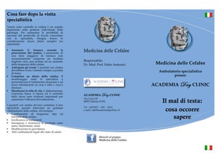 Cosa fare dopo la visita 
specialistica 
Tenere sotto controllo la cefalea è un aspetto 
importante nella gestione individuale della 
patologia. Per aumentare le possibilità di 
successo del protocollo di lavoro concordato 
con lo specialista, bisogna tenere in 
considerazione alcuni fattori semplici ma 
importanti: 
§ Assumere il farmaco secondo la 
prescrizione del medico. L’assunzione di 
una dose maggiore di farmaco non 
necessariamente comporta un risultato 
migliore; anzi, può portare ad un aumento 
della frequenza delle cefalee. 
§ Anticipare gli eventi. I pazienti con cefalea 
dovrebbero avere i farmaci sempre a portata 
di mano. 
§ Compilare un diario della cefalea. Il 
monitoraggio aiuta lo specialista a 
personalizzare il trattamento necessario e ad 
avere informazioni su cosa è utile e cosa è 
dannoso. 
§ Monitorare lo stile di vita. L’alimentazione, 
l’esercizio fisico, il riposo ed il controllo 
dello stress sono elementi importanti per 
aumentare l’efficacia del trattamento. 
I pazienti con cefalea devono contattare il loro 
specialista quando interviene un qualsiasi 
cambiamento della cefalea. Ad esempio: 
§ Cambiamento di frequenza, tipo ed 
intensità della cefalea 
§ Intolleranza ai trattamenti 
§ Insorgenza o ricorrenza di patologie come 
asma, depressione, ansia 
§ Modificazione in gravidanza 
§ Altri cambiamenti legati allo stato di salute. 
§ 
Diario dellaCefalea 
Medicina delle Cefalee 
Responsabile: 
• Dr. Med. Prof. Fabio Antonaci 
ACADEMIA Day CLINIC 
Via Livio 20 
6830 Chiasso (CH) 
Tel. +41(0)91 – 682 – 6262 
e-mail: info@academiadayclinic.ch 
U.O. diNeurologia 
Responsabile: Prof. F.Antonaci 
Diario dellaCefalea 
Medicina delle Cefalee 
Ambulatorio specialistico 
presso: 
ACADEMIA Day CLINIC 
Il mal di testa: 
cosa occorre 
sapere 
! 
passi direttamente alla domanda 15. 
3 Indichi l’ora a cui ha capito che le stava iniziando un attacco 
di cefalea. Se la cefalea era già presente al risveglio, indichi 
qui l’ora a cui si è svegliato. Se invece la cefalea prosegue dal 
giorno precedente inserisca una croce in questo spazio. 
4 Indichi l’ora in cui la cefalea è scomparsa. Se quando si corica 
ha ancora cefalea, lasci lo spazio in bianco fino almattino suc-cessivo. 
Se al risveglio il dolore scomparso, inserisca l’ora in 
cui si è coricato; se al contrario è ancora presente al mattino, 
inserisca una croce in questo spazio e una nello spazio corri-spondente 
alla domanda 3 del giorno successivo. 
5 Alcuni individui presentano disturbi della vista nell’ora prece-dente 
la cefalea.Di solito si tratta di luci lampeggianti o a forma 
di zig-zag, che sono visibili anche ad occhi chiusi. In altri casi si 
tratta dimacchie nere o bianche nel campo visivo.Annerisca la 
casella del “si” se ha avuto tali disturbi. Se è invece stato solo in-fastidito 
dalla luce, annerisca la casella corrispondente al “no”. 
6 Annerisca la casella che indica se il dolore è rimasto preva-lentemente 
localizzato da una parte sola del capo oppure ha 
interessato entrambi i lati. 
7 Ci sono vari aggettivi per definire il tipo di dolore, ma nella 
maggior parte dei casi si tratta di una forma pulsante (che 
batte come il cuore) oppure gravativa (come una fascia stretta 
intorno al capo). Annerisca la casella che meglio descrive il 
dolore che lei prova. 
8. Alcune cefalee sono peggiorate anche da attività fisiche leg-gere 
(come salire le scale), o la inducono ad evitare queste 
attività.Annerisca la casella del “si” se la sua cefalea ha avuto 
queste caratteristiche, “no” se non le ha avute. 
svolgimento di qualsiasi attività. Cerchi di dare un’indica-zione 
globale; se, ad esempio la sua cefalea è stata lieve per 
metà giornata e intensa per la rimanente metà, annerisca il 
quadratino corrispondente all’intensità moderata, anneri-sca 
invece la casella corrispondente a “severa” se la cefalea 
è stata di forte intensità per gran parte della giornata. 
10-11 Annerisca la casella del “no” se non ha avuto nausea nel 
corso della giornata, annerisca invece la casella “lieve” se ha 
avuto nausea,ma non ne eramolto infastidito e non ha avuto 
conati di vomito. Negli altri casi, annerisca la casella corri-spondente 
a “intensa”. 
12 La domanda si riferisce a condizioni di normale illuminazione, 
non all’esposizione a luce intensa. Annerisca la casella corri-spondente 
al “si” se la luce le dava fastidio o se ha cercato di 
evitarla abbassando l’illuminazione o indossando occhiali da 
sole. In caso contrario annerisca la casella del “no”. 
13 La domanda si riferisce a condizioni di rumorosità normale , 
non a suoni particolarmente intensi. Annerisca la casella cor-rispondente 
al “si” se il rumore le dava fastidio o se ha cercato 
di rifugiandosi in un ambiente silenzioso. In caso contrario an-nerisca 
la casella del “no”. 
14 Scriva qui qualunque cosa lei ritenga possa averle causato 
l’attacco di cefalea. Potrebbe trattarsi di un alimento o una 
bevanda, oppure di qualche cosa che lei ha fatto (salto di un 
pasto) o che le è successa (cambiamento del tempo). 
15 Indichi qui il nome (o i nomi) e il quantitativo di compresse, 
supposte, iniezioni o spray nasali di qualsiasi farmaco che lei 
abbia assunto per la cefalea o per qualsiasi altro dolore. Si 
ricordi di scrivere anche l’ora a cui li ha assunti. 
*Progetto “Basic Headache Diary”- UCADH. Pavia. 
Cognome e Nome _____________________________ 
Data di nascita: _______________________________ 
Indirizzo: _____________________________________ 
Recapito telefonico: ___________________________ 
E-mail: _______________________________________ 
! 
prosegue dal 
spazio. 
quando si corica 
almattino suc-cessivo. 
inserisca l’ora in 
presente al mattino, 
spazio corri-spondente 
successivo. 
nell’ora prece-dente 
lampeggianti o a forma 
In altri casi si 
visivo.Annerisca la 
stato solo in-fastidito 
corrispondente al “no”. 
rimasto preva-lentemente 
capo oppure ha 
dolore, ma nella 
pulsante (che 
fascia stretta 
meglio descrive il 
attività fisiche leg-gere 
evitare queste 
cefalea ha avuto 
invece la casella corrispondente a “severa” se la cefalea 
è stata di forte intensità per gran parte della giornata. 
10-11 Annerisca la casella del “no” se non ha avuto nausea nel 
corso della giornata, annerisca invece la casella “lieve” se ha 
avuto nausea,ma non ne eramolto infastidito e non ha avuto 
conati di vomito. Negli altri casi, annerisca la casella corri-spondente 
a “intensa”. 
12 La domanda si riferisce a condizioni di normale illuminazione, 
non all’esposizione a luce intensa. Annerisca la casella corri-spondente 
al “si” se la luce le dava fastidio o se ha cercato di 
evitarla abbassando l’illuminazione o indossando occhiali da 
sole. In caso contrario annerisca la casella del “no”. 
13 La domanda si riferisce a condizioni di rumorosità normale , 
non a suoni particolarmente intensi. Annerisca la casella cor-rispondente 
al “si” se il rumore le dava fastidio o se ha cercato 
di rifugiandosi in un ambiente silenzioso. In caso contrario an-nerisca 
la casella del “no”. 
14 Scriva qui qualunque cosa lei ritenga possa averle causato 
l’attacco di cefalea. Potrebbe trattarsi di un alimento o una 
bevanda, oppure di qualche cosa che lei ha fatto (salto di un 
pasto) o che le è successa (cambiamento del tempo). 
15 Indichi qui il nome (o i nomi) e il quantitativo di compresse, 
supposte, iniezioni o spray nasali di qualsiasi farmaco che lei 
abbia assunto per la cefalea o per qualsiasi altro dolore. Si 
ricordi di scrivere anche l’ora a cui li ha assunti. 
*Progetto “Basic Headache Diary”- UCADH. Pavia. 
Cognome e Nome _____________________________ 
Data di nascita: _______________________________ 
Indirizzo: _____________________________________ 
Recapito telefonico: ___________________________ 
E-mail: _______________________________________ 
Unisciti al gruppo: 
Medicina delle Cefalee 
 