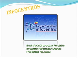 Infocentros   En el año 2007 se crea la  Fundación Infocentro instituida por Decreto Presidencial No. 5.263  
