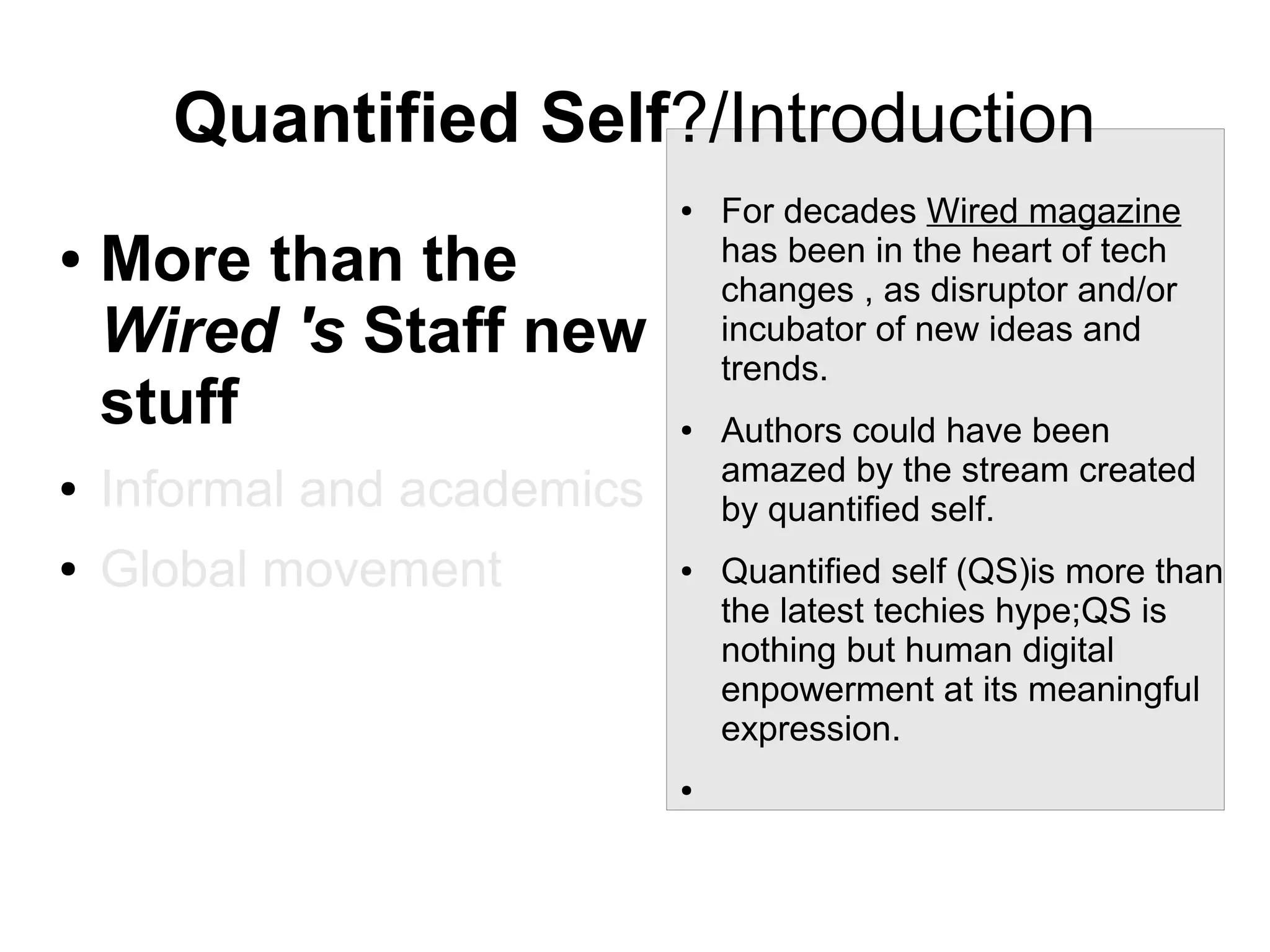 Quantified Self?/Introduction
●

●

More than the
Wired 's Staff new
stuff

●

Informal and academics

●

Global movement

●

●

●

For decades Wired magazine
has been in the heart of tech
changes , as disruptor and/or
incubator of new ideas and
trends.
Authors could have been
amazed by the stream created
by quantified self.
Quantified self (QS)is more than
the latest techies hype;QS is
nothing but human digital
enpowerment at its meaningful
expression.

 
