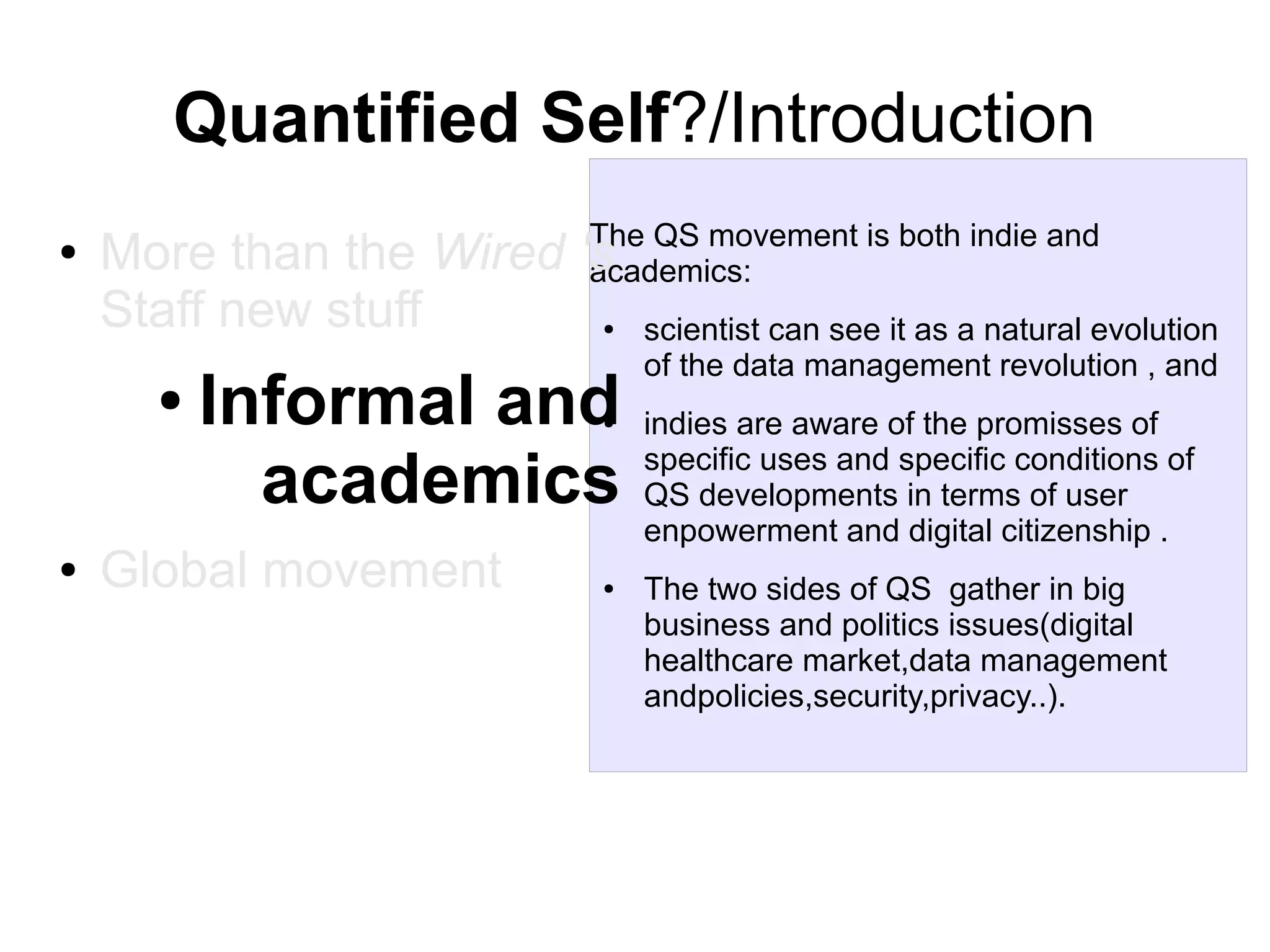 Quantified Self?/Introduction
●

The QS movement is both indie and
academics:

More than the Wired 's
Staff new stuff

●

●

Informal and
academics
●

●

Global movement

●

scientist can see it as a natural evolution
of the data management revolution , and
indies are aware of the promisses of
specific uses and specific conditions of
QS developments in terms of user
enpowerment and digital citizenship .
The two sides of QS gather in big
business and politics issues(digital
healthcare market,data management
andpolicies,security,privacy..).

 
