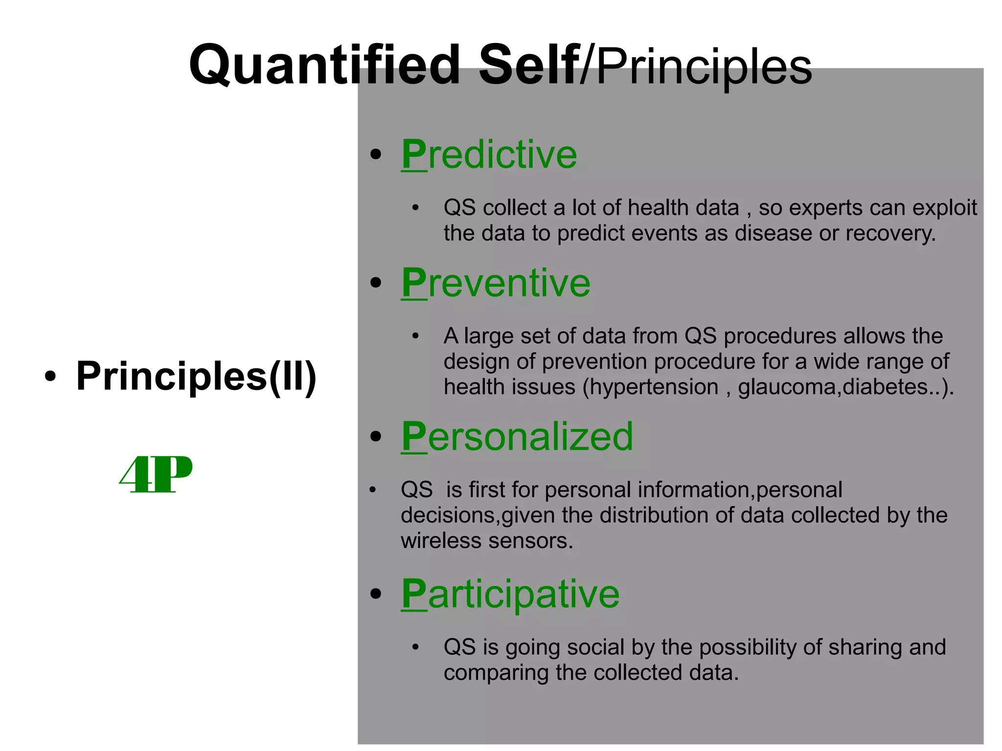 Quantified Self/Principles
●

Predictive
●

●

Preventive
●

●

Principles(II)

4P

●
●

●

QS collect a lot of health data , so experts can exploit
the data to predict events as disease or recovery.

A large set of data from QS procedures allows the
design of prevention procedure for a wide range of
health issues (hypertension , glaucoma,diabetes..).

Personalized
QS is first for personal information,personal
decisions,given the distribution of data collected by the
wireless sensors.

Participative
●

QS is going social by the possibility of sharing and
comparing the collected data.

 