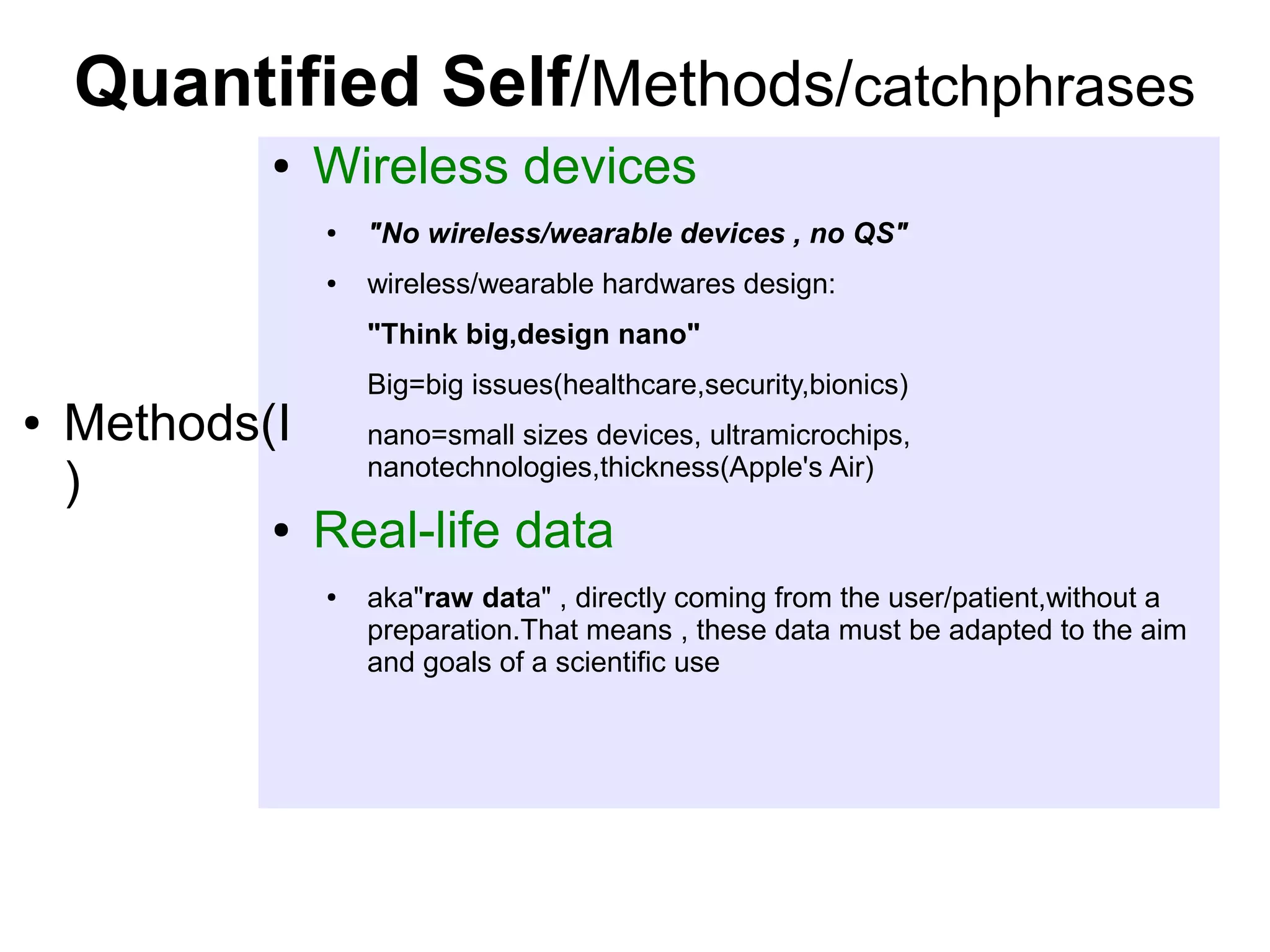 Quantified Self/Methods/catchphrases
●

Wireless devices
●

"No wireless/wearable devices , no QS"

●

wireless/wearable hardwares design:
"Think big,design nano"

●

Methods(I
)
●

Big=big issues(healthcare,security,bionics)
nano=small sizes devices, ultramicrochips,
nanotechnologies,thickness(Apple's Air)

Real-life data
●

aka"raw data" , directly coming from the user/patient,without a
preparation.That means , these data must be adapted to the aim
and goals of a scientific use

 
