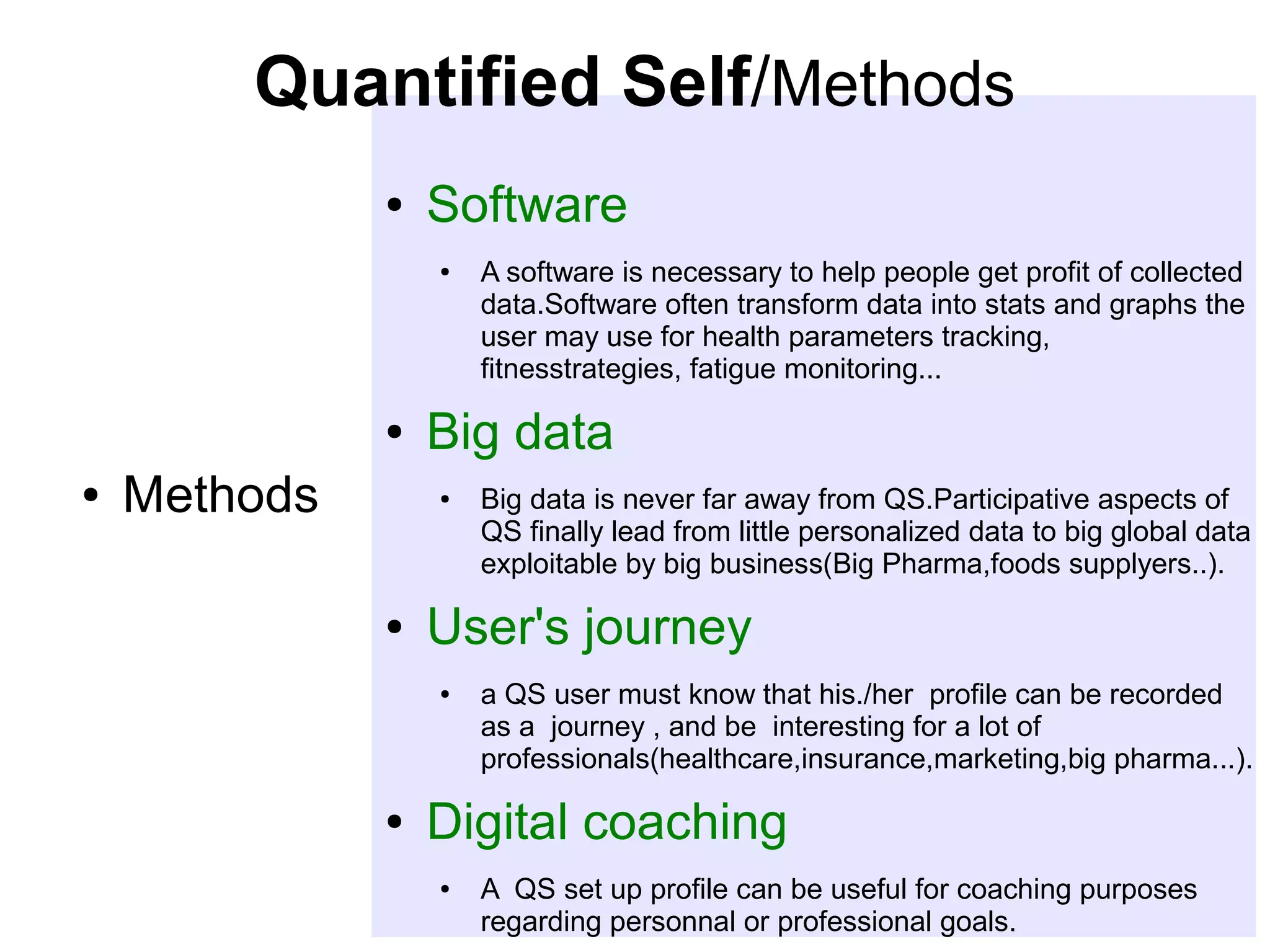 Quantified Self/Methods
●

Software
●

●
●

Methods

Big data
●

●

Big data is never far away from QS.Participative aspects of
QS finally lead from little personalized data to big global data
exploitable by big business(Big Pharma,foods supplyers..).

User's journey
●

●

A software is necessary to help people get profit of collected
data.Software often transform data into stats and graphs the
user may use for health parameters tracking,
fitnesstrategies, fatigue monitoring...

a QS user must know that his./her profile can be recorded
as a journey , and be interesting for a lot of
professionals(healthcare,insurance,marketing,big pharma...).

Digital coaching
●

A QS set up profile can be useful for coaching purposes
regarding personnal or professional goals.

 
