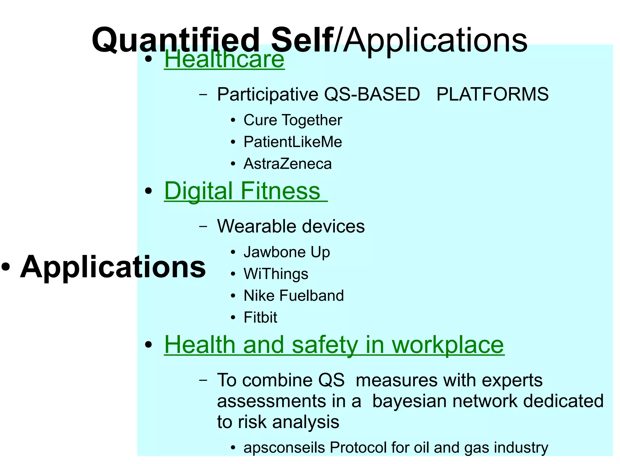 ●

Quantified Self/Applications
Healthcare
●

–

Participative QS-BASED PLATFORMS
●
●
●

●

Digital Fitness
–

Applications

Wearable devices
●
●
●
●

●

Cure Together
PatientLikeMe
AstraZeneca

Jawbone Up
WiThings
Nike Fuelband
Fitbit

Health and safety in workplace
–

To combine QS measures with experts
assessments in a bayesian network dedicated
to risk analysis
●

apsconseils Protocol for oil and gas industry

 