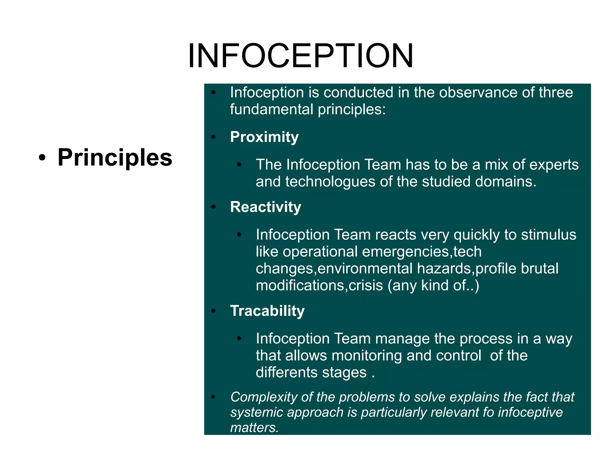 INFOCEPTION
●

●

●

Principles

Infoception is conducted in the observance of three
fundamental principles:
Proximity
●

●

Reactivity
●

●

Infoception Team reacts very quickly to stimulus
like operational emergencies,tech
changes,environmental hazards,profile brutal
modifications,crisis (any kind of..)

Tracability
●

●

The Infoception Team has to be a mix of experts
and technologues of the studied domains.

Infoception Team manage the process in a way
that allows monitoring and control of the
differents stages .

Complexity of the problems to solve explains the fact that
systemic approach is particularly relevant fo infoceptive
matters.

 