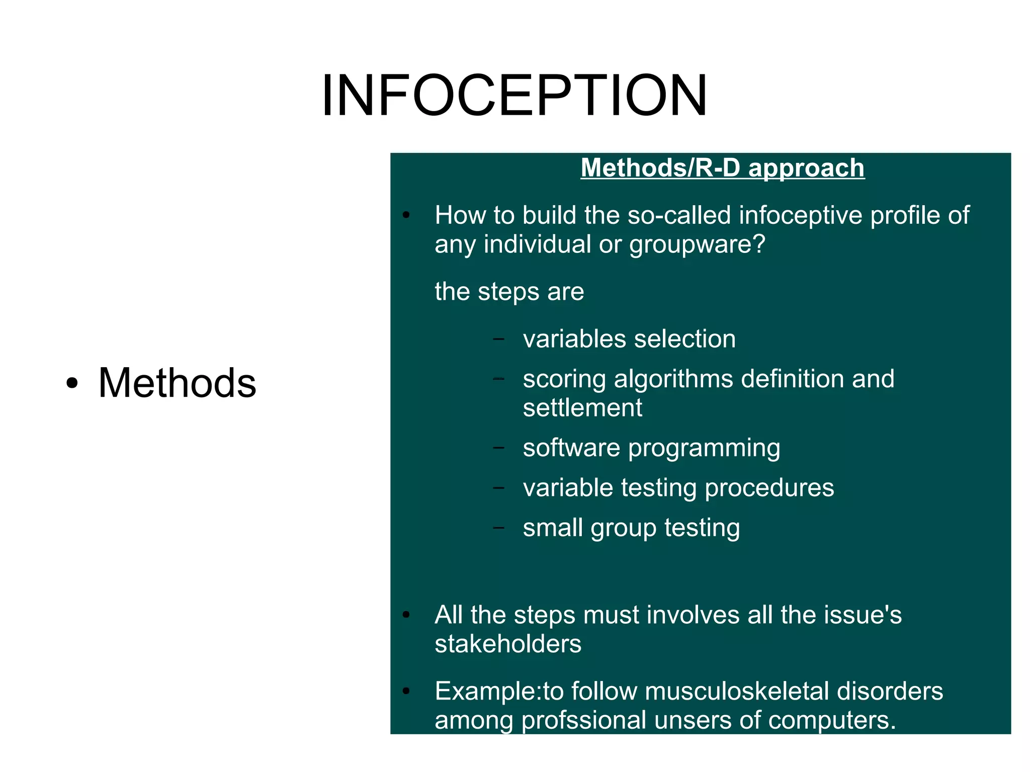 INFOCEPTION
Methods/R-D approach
●

How to build the so-called infoceptive profile of
any individual or groupware?
the steps are
–

●

–

variable testing procedures

–

●

software programming

–

●

scoring algorithms definition and
settlement

–

Methods

variables selection

small group testing

All the steps must involves all the issue's
stakeholders
Example:to follow musculoskeletal disorders
among profssional unsers of computers.

 