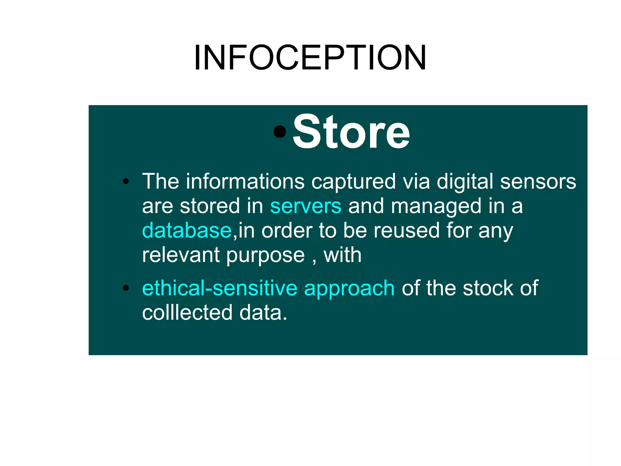 INFOCEPTION
●
●

●

Store

The informations captured via digital sensors
are stored in servers and managed in a
database,in order to be reused for any
relevant purpose , with
ethical-sensitive approach of the stock of
colllected data.

 