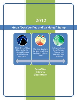 2012
Get a “Data Verified and Validated” Stamp




 'Think Green, Think                           Rely on Relevant
                       Take Data Quality to
   Blue’, Make the                              Data! Refresh,
                       the Next Level, Data
  Internet Highway                               Revamp and
                        Verification via the
   Devoid of Data                               Revitalize your
                               Cloud!
      Junkyards!                                  Database!




                         Expand Your
                          Enterprise
                        Exponentially!
 