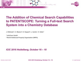 InfoChem GmbH © 2016 Dr. Josef EiblmaierICIC 2016 Heidelberg, October 16 – 18
1 / 44
The Addition of Chemical Search Capabilities
to PATENTSCOPE: Turning a Full-text Search
System into a Chemistry Database
J. Eiblmaier1, C. Mazenc2, D. Geppert1, L. Isenko1, H. Saller1
1 InfoChem GmbH
2 World Intellectual Property Organization (WIPO)
ICIC 2016 Heidelberg, October 16 – 18
 