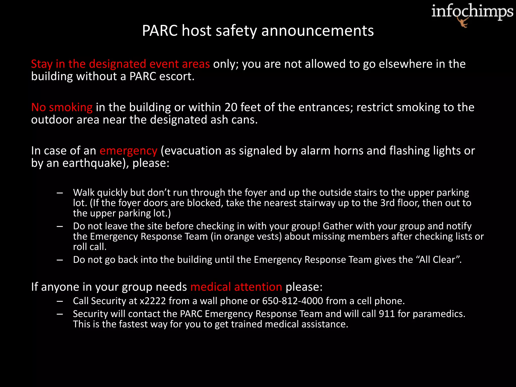 PARC host safety announcements
Stay in the designated event areas only; you are not allowed to go elsewhere in the
building without a PARC escort.
No smoking in the building or within 20 feet of the entrances; restrict smoking to the
outdoor area near the designated ash cans.
In case of an emergency (evacuation as signaled by alarm horns and flashing lights or
by an earthquake), please:
– Walk quickly but don’t run through the foyer and up the outside stairs to the upper parking
lot. (If the foyer doors are blocked, take the nearest stairway up to the 3rd floor, then out to
the upper parking lot.)
– Do not leave the site before checking in with your group! Gather with your group and notify
the Emergency Response Team (in orange vests) about missing members after checking lists or
roll call.
– Do not go back into the building until the Emergency Response Team gives the “All Clear”.
If anyone in your group needs medical attention please:
– Call Security at x2222 from a wall phone or 650-812-4000 from a cell phone.
– Security will contact the PARC Emergency Response Team and will call 911 for paramedics.
This is the fastest way for you to get trained medical assistance.
 