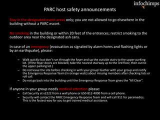 PARC host safety announcements
Stay in the designated event areas only; you are not allowed to go elsewhere in the
building without a PARC escort.
No smoking in the building or within 20 feet of the entrances; restrict smoking to the
outdoor area near the designated ash cans.
In case of an emergency (evacuation as signaled by alarm horns and flashing lights or
by an earthquake), please:
– Walk quickly but don’t run through the foyer and up the outside stairs to the upper parking
lot. (If the foyer doors are blocked, take the nearest stairway up to the 3rd floor, then out to
the upper parking lot.)
– Do not leave the site before checking in with your group! Gather with your group and notify
the Emergency Response Team (in orange vests) about missing members after checking lists or
roll call.
– Do not go back into the building until the Emergency Response Team gives the “All Clear”.
If anyone in your group needs medical attention please:
– Call Security at x2222 from a wall phone or 650-812-4000 from a cell phone.
– Security will contact the PARC Emergency Response Team and will call 911 for paramedics.
This is the fastest way for you to get trained medical assistance.
 